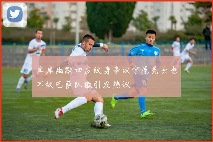 库库幽默回应纹身争议宁愿秃头也不纹巴萨队徽引发热议