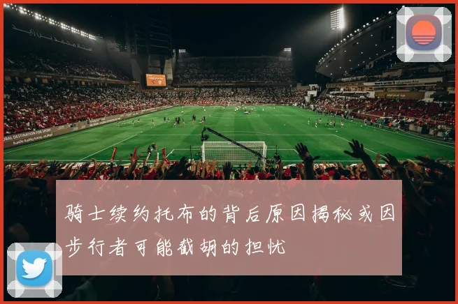 骑士续约托布的背后原因揭秘或因步行者可能截胡的担忧