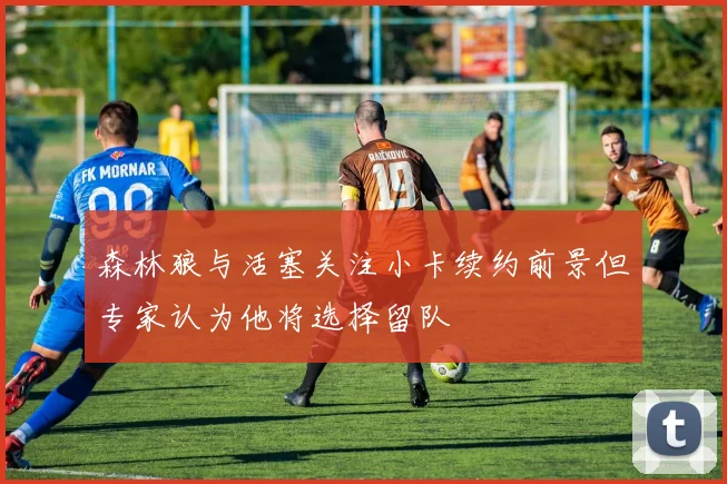 森林狼与活塞关注小卡续约前景但专家认为他将选择留队