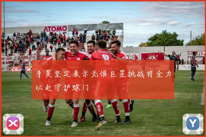 李昊坚定表示无惧巨星挑战将全力以赴守护球门
