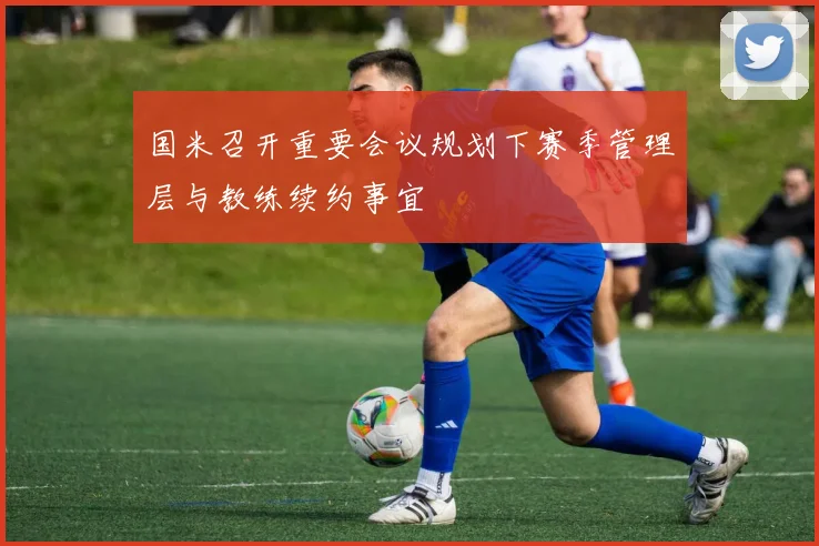 国米召开重要会议规划下赛季管理层与教练续约事宜