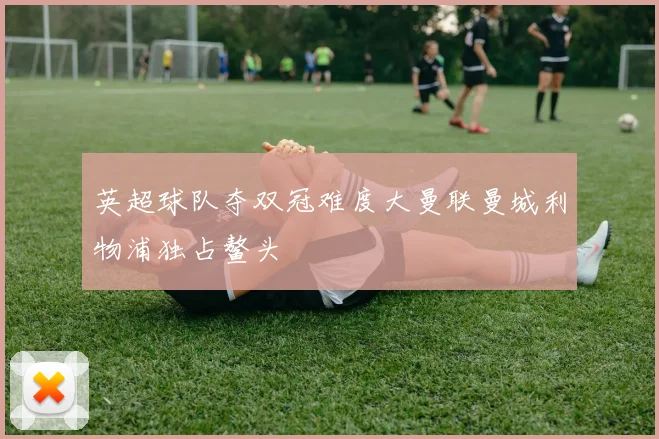 英超球队夺双冠难度大曼联曼城利物浦独占鳌头