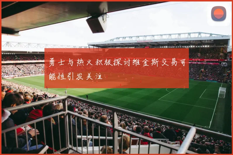 勇士与热火积极探讨维金斯交易可能性引发关注