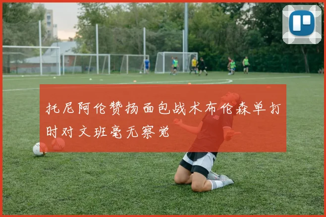 托尼阿伦赞扬面包战术布伦森单打时对文班毫无察觉