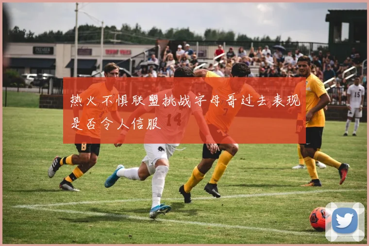 热火不惧联盟挑战字母哥过去表现是否令人信服