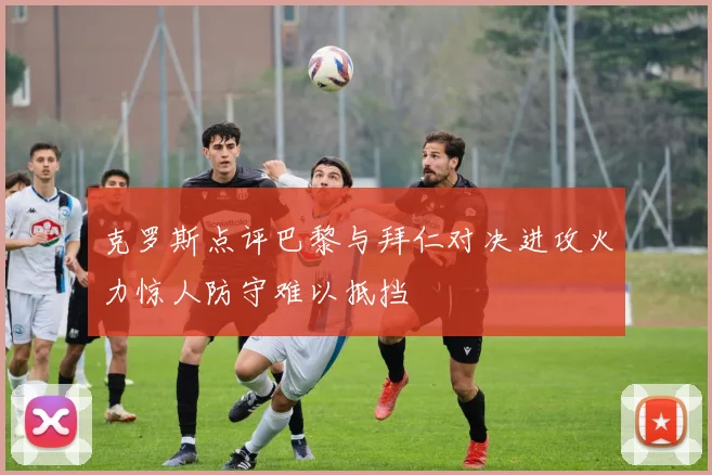 克罗斯点评巴黎与拜仁对决进攻火力惊人防守难以抵挡