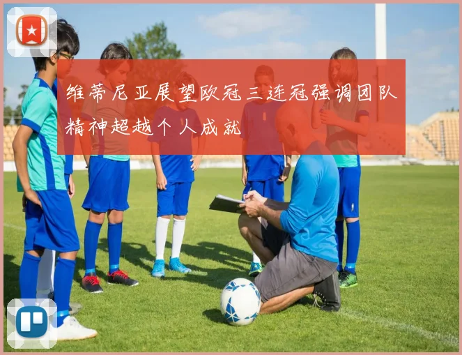 维蒂尼亚展望欧冠三连冠强调团队精神超越个人成就