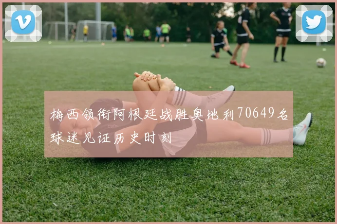 梅西领衔阿根廷战胜奥地利70649名球迷见证历史时刻