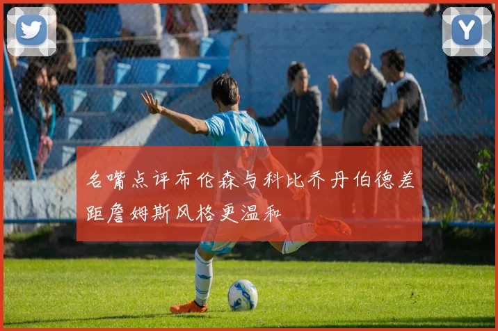 名嘴点评布伦森与科比乔丹伯德差距詹姆斯风格更温和