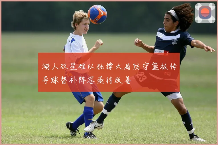 湖人双星难以独撑大局防守篮板传导球替补阵容亟待改善