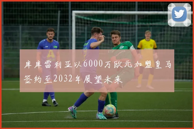 库库雷利亚以6000万欧元加盟皇马签约至2032年展望未来