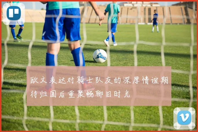 欧文表达对骑士队友的深厚情谊期待归国后重聚畅聊旧时光