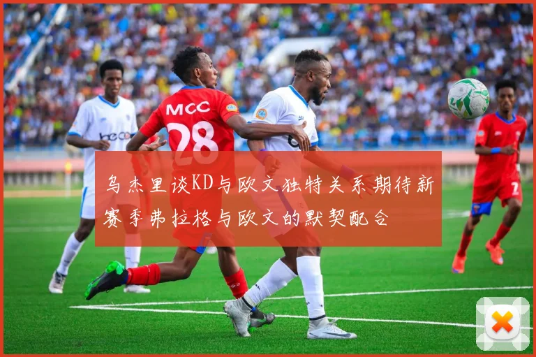 乌杰里谈KD与欧文独特关系期待新赛季弗拉格与欧文的默契配合