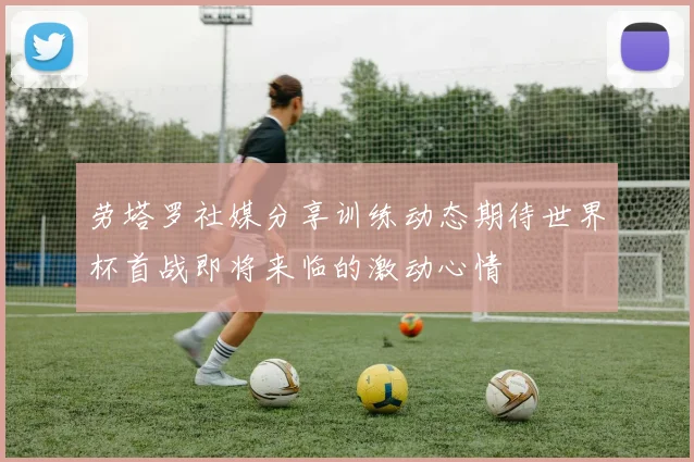 劳塔罗社媒分享训练动态期待世界杯首战即将来临的激动心情