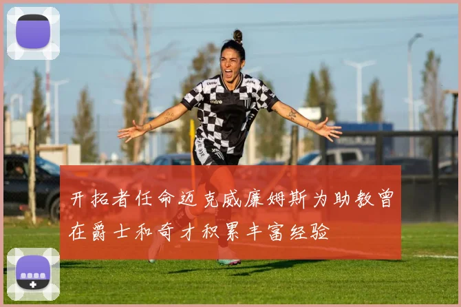 开拓者任命迈克威廉姆斯为助教曾在爵士和奇才积累丰富经验