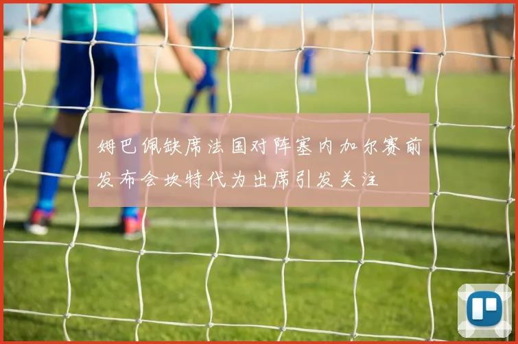姆巴佩缺席法国对阵塞内加尔赛前发布会坎特代为出席引发关注