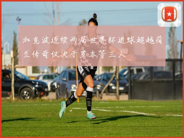 加克波连续两届世界杯进球超越荷兰传奇仅次于罗本等三人