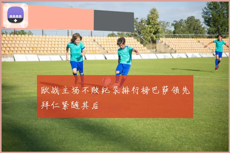 欧战主场不败纪录排行榜巴萨领先拜仁紧随其后