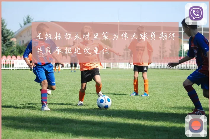 王钰栋称米特里策为伟大球员期待共同承担进攻重任