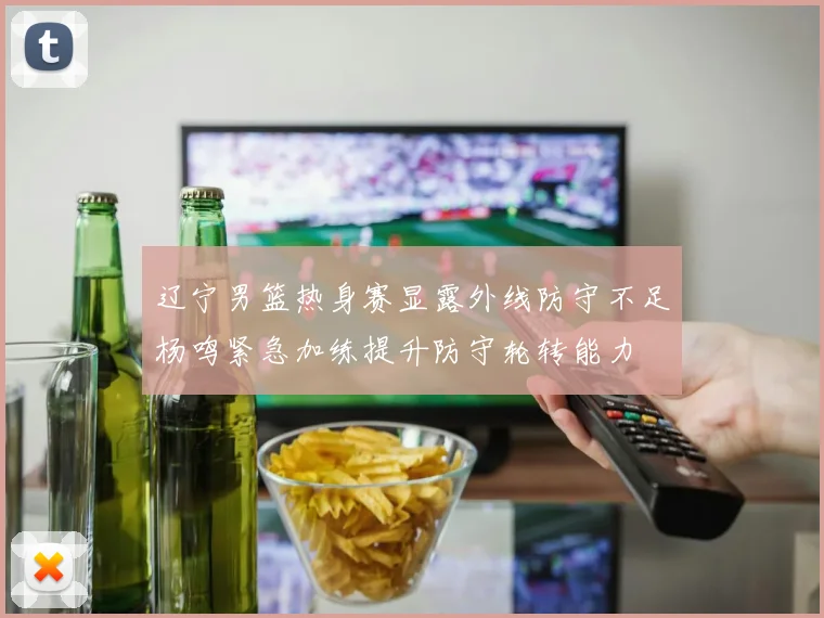 辽宁男篮热身赛显露外线防守不足杨鸣紧急加练提升防守轮转能力