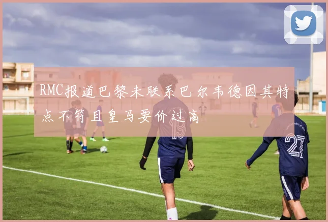RMC报道巴黎未联系巴尔韦德因其特点不符且皇马要价过高
