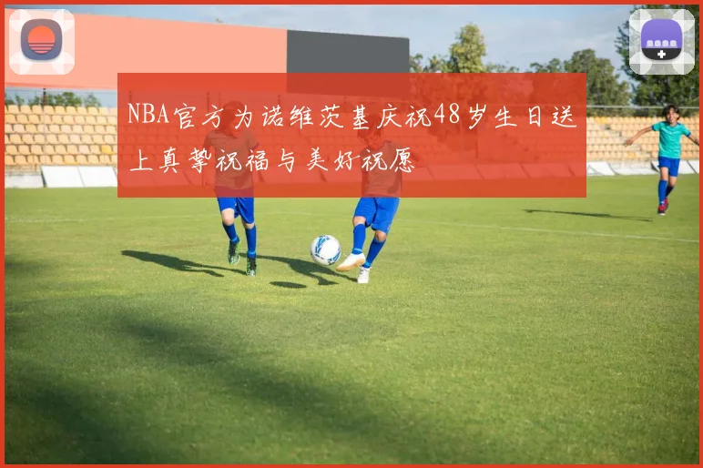 NBA官方为诺维茨基庆祝48岁生日送上真挚祝福与美好祝愿