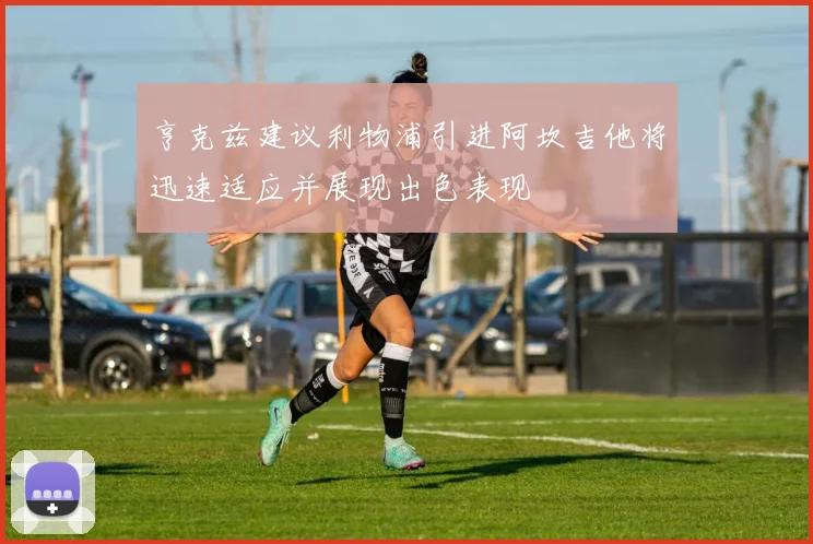 亨克兹建议利物浦引进阿坎吉他将迅速适应并展现出色表现