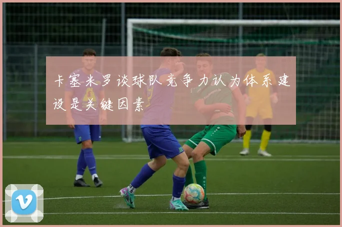 卡塞米罗谈球队竞争力认为体系建设是关键因素