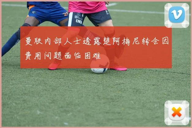 曼联内部人士透露楚阿梅尼转会因费用问题面临困难