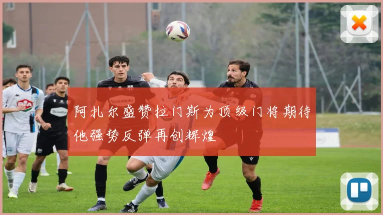 阿扎尔盛赞拉门斯为顶级门将期待他强势反弹再创辉煌
